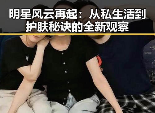 明星风云再起：从私生活到护肤秘诀的全新观察