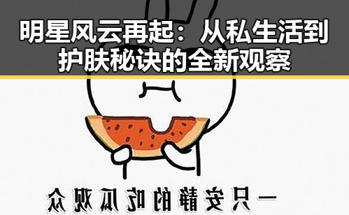 明星风云再起:从私生活到护肤秘诀的全新观察
