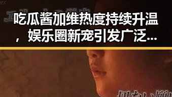 吃瓜酱加维热度持续升温，娱乐圈新宠引发广泛讨论