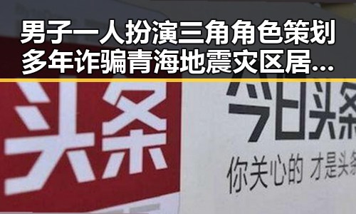 男子一人扮演三角角色策划多年诈骗青海地震灾区居民反差演技令人震惊